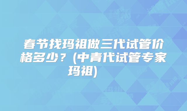 春节找玛祖做三代试管价格多少？(中青代试管专家玛祖)    