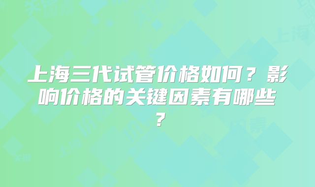 上海三代试管价格如何?影响价格的关键因素有哪些?