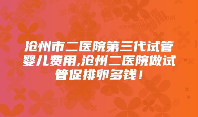 沧州市二医院第三代试管婴儿费用,沧州二医院做试管促排卵多钱！