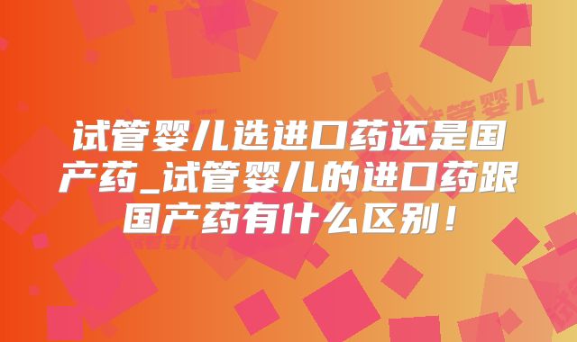 试管婴儿选进口药还是国产药_试管婴儿的进口药跟国产药有什么区别！