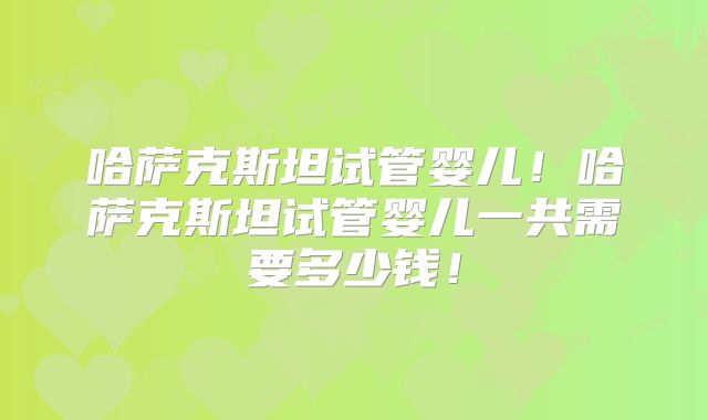 哈萨克斯坦试管婴儿！哈萨克斯坦试管婴儿一共需要多少钱！