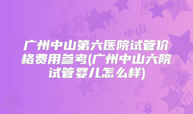 广州中山第六医院试管价格费用参考(广州中山六院试管婴儿怎么样)