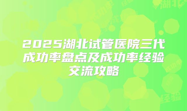 2025湖北试管医院三代成功率盘点及成功率经验交流攻略