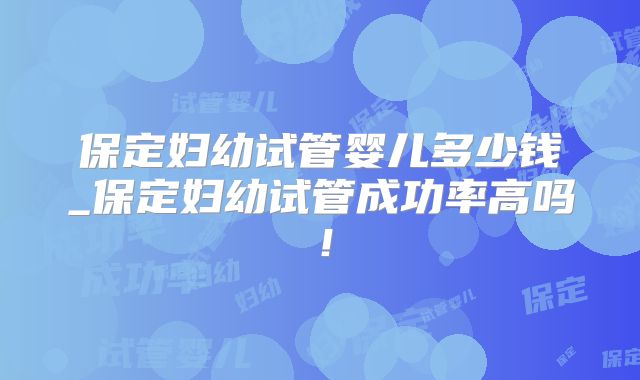 保定妇幼试管婴儿多少钱_保定妇幼试管成功率高吗!