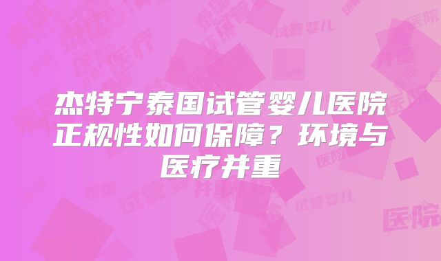 杰特宁泰国试管婴儿医院正规性如何保障？环境与医疗并重