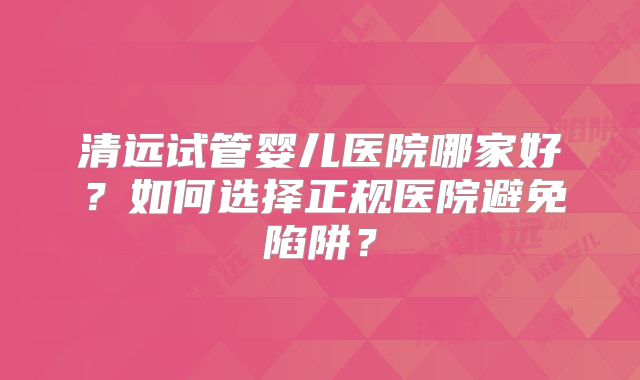 清远试管婴儿医院哪家好？如何选择正规医院避免陷阱？