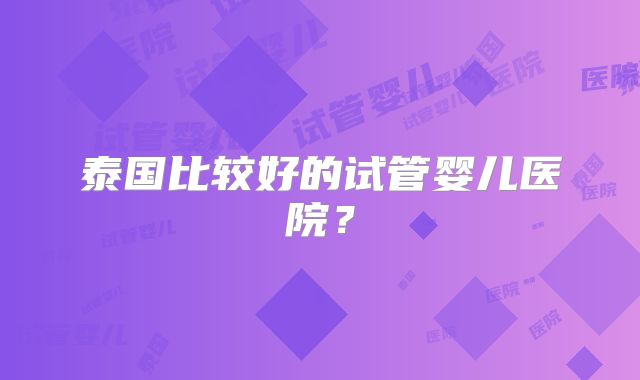 泰国比较好的试管婴儿医院?