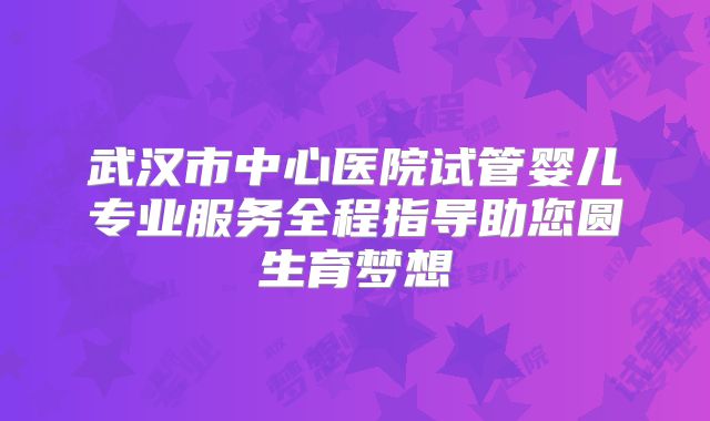 武汉市中心医院试管婴儿专业服务全程指导助您圆生育梦想