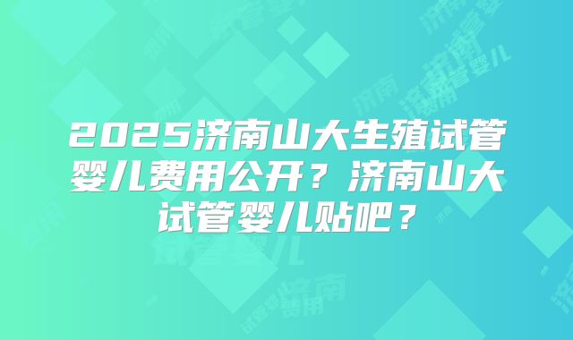 2025济南山大生殖试管婴儿费用公开？济南山大试管婴儿贴吧？