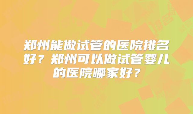 郑州能做试管的医院排名好？郑州可以做试管婴儿的医院哪家好？