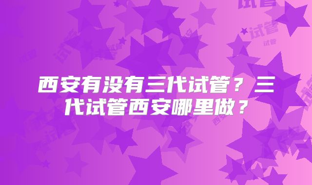 西安有没有三代试管?三代试管西安哪里做?