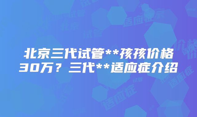 北京三代试管**孩孩价格30万？三代**适应症介绍