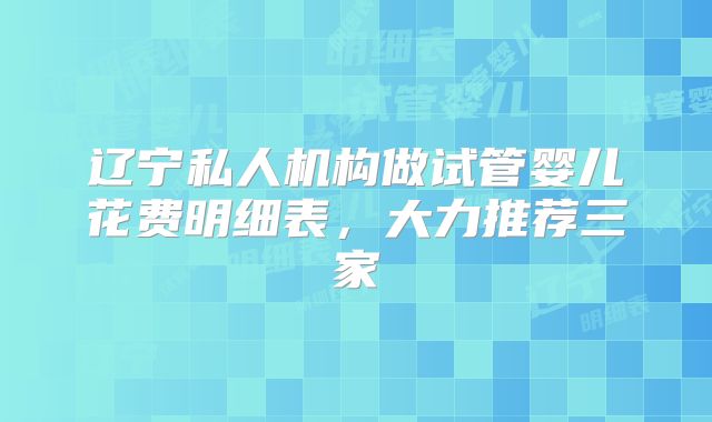 辽宁私人机构做试管婴儿花费明细表,大力推荐三家