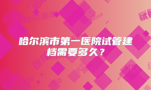 哈尔滨市第一医院试管建档需要多久？