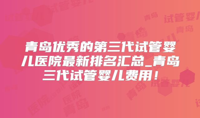 青岛优秀的第三代试管婴儿医院最新排名汇总_青岛三代试管婴儿费用!
