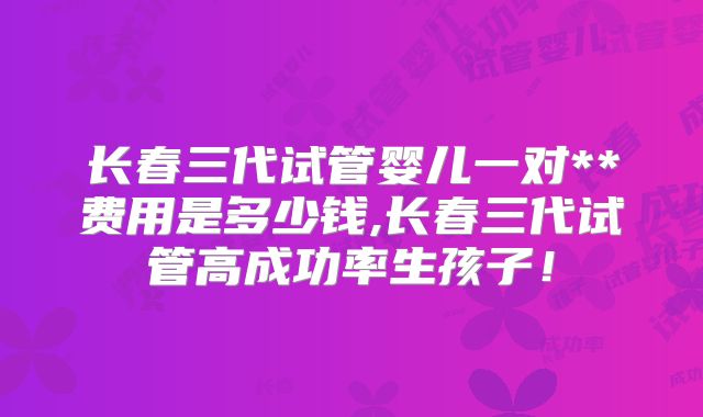 长春三代试管婴儿一对**费用是多少钱,长春三代试管高成功率生孩子!