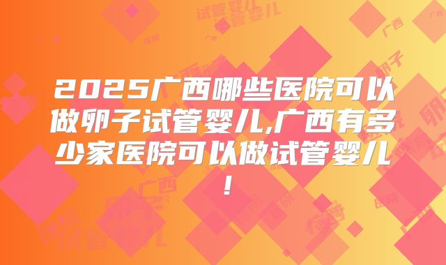 2025广西哪些医院可以做卵子试管婴儿,广西有多少家医院可以做试管婴儿！