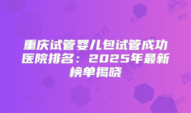 重庆试管婴儿包试管成功医院排名：2025年最新榜单揭晓