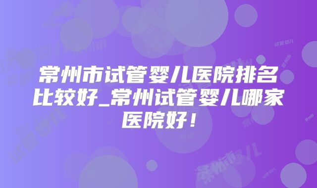 常州市试管婴儿医院排名比较好_常州试管婴儿哪家医院好！