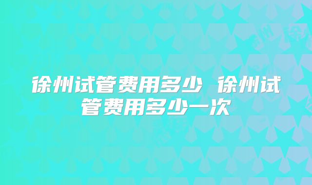 徐州试管费用多少 徐州试管费用多少一次