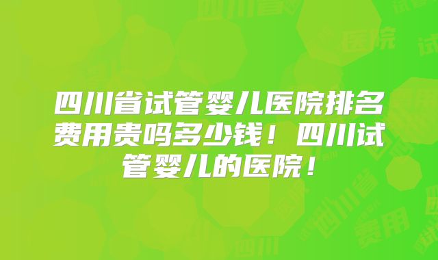 四川省试管婴儿医院排名费用贵吗多少钱！四川试管婴儿的医院！