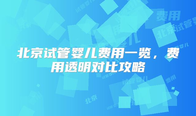 北京试管婴儿费用一览,费用透明对比攻略