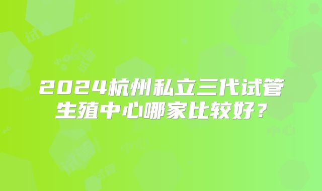2024杭州私立三代试管生殖中心哪家比较好？