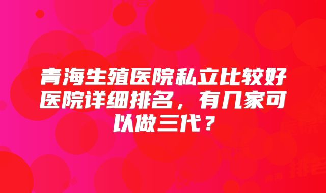 青海生殖医院私立比较好医院详细排名，有几家可以做三代？