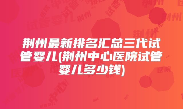 荆州最新排名汇总三代试管婴儿(荆州中心医院试管婴儿多少钱)