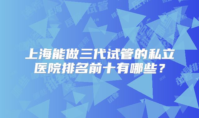 上海能做三代试管的私立医院排名前十有哪些?