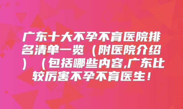 广东十大不孕不育医院排名清单一览（附医院介绍）（包括哪些内容,广东比较厉害不孕不育医生！