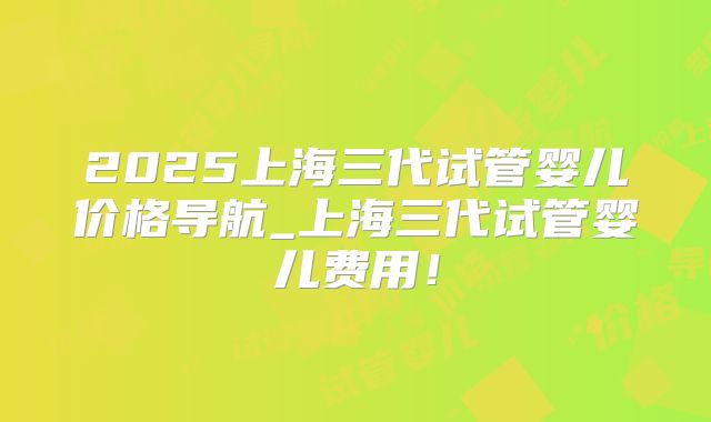 2025上海三代试管婴儿价格导航_上海三代试管婴儿费用！