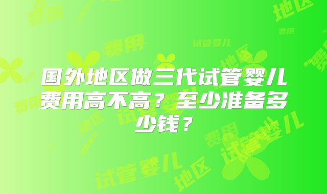 国外地区做三代试管婴儿费用高不高？至少准备多少钱？