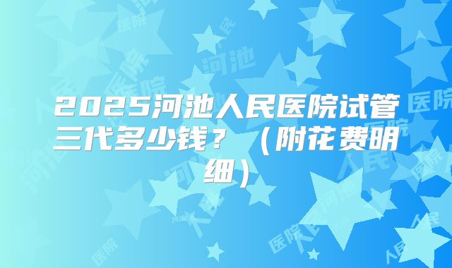2025河池人民医院试管三代多少钱?(附花费明细)