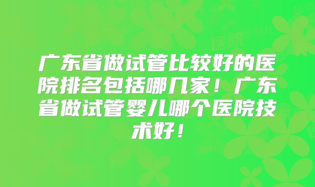 广东省做试管比较好的医院排名包括哪几家!广东省做试管婴儿哪个医院技术好!