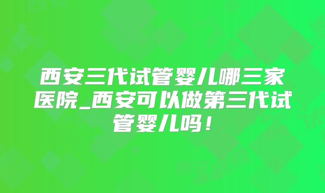 西安三代试管婴儿哪三家医院_西安可以做第三代试管婴儿吗!