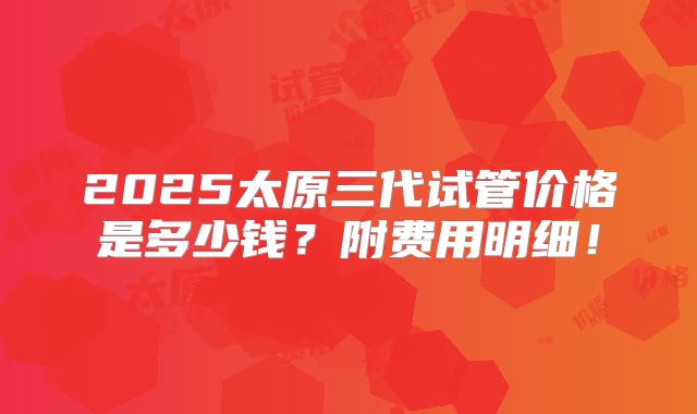 2025太原三代试管价格是多少钱？附费用明细！