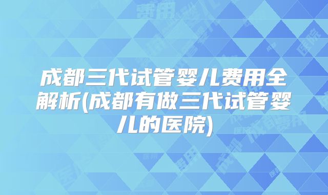 成都三代试管婴儿费用全解析(成都有做三代试管婴儿的医院)