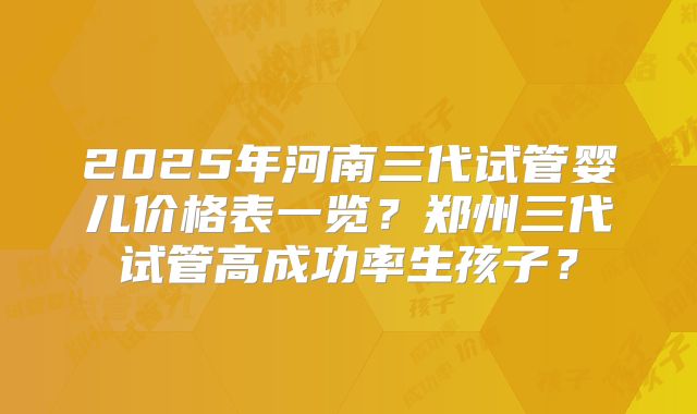 2025年河南三代试管婴儿价格表一览？郑州三代试管高成功率生孩子？
