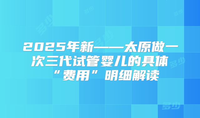 2025年新——太原做一次三代试管婴儿的具体“费用”明细解读