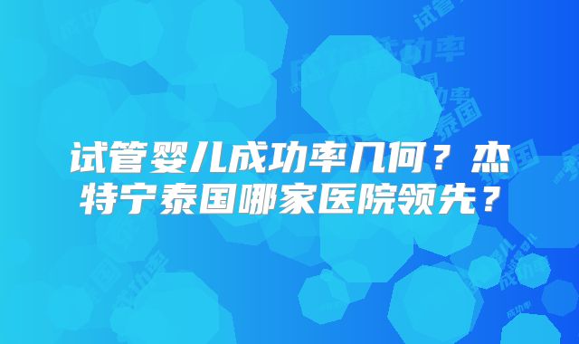 试管婴儿成功率几何？杰特宁泰国哪家医院领先？
