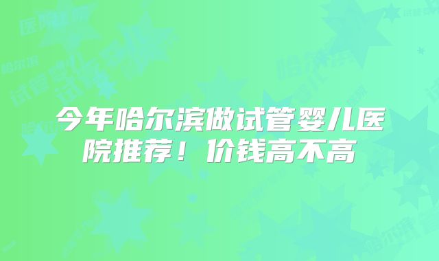 今年哈尔滨做试管婴儿医院推荐！价钱高不高