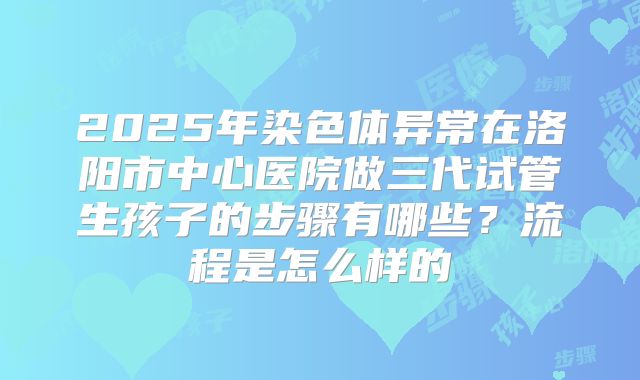 2025年染色体异常在洛阳市中心医院做三代试管生孩子的步骤有哪些?流程是怎么样的