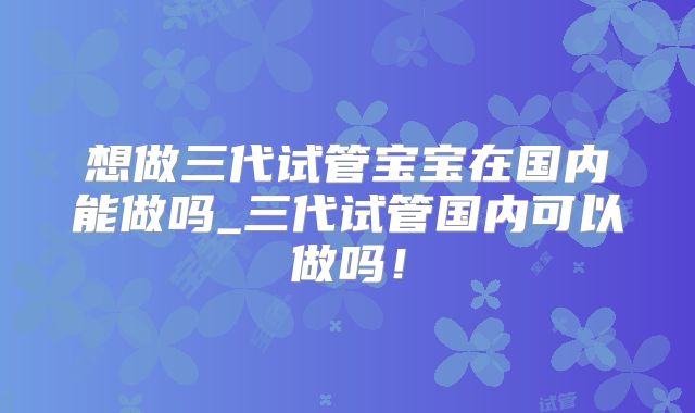 想做三代试管宝宝在国内能做吗_三代试管国内可以做吗！
