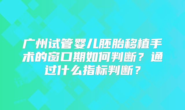 广州试管婴儿胚胎移植手术的窗口期如何判断？通过什么指标判断？