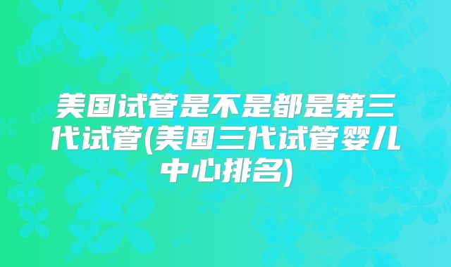 美国试管是不是都是第三代试管(美国三代试管婴儿中心排名)