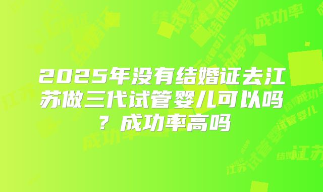 2025年没有结婚证去江苏做三代试管婴儿可以吗?成功率高吗