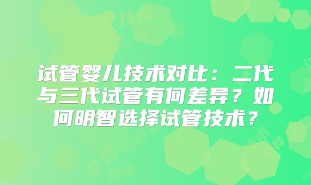 试管婴儿技术对比：二代与三代试管有何差异？如何明智选择试管技术？