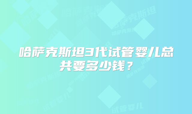 哈萨克斯坦3代试管婴儿总共要多少钱?