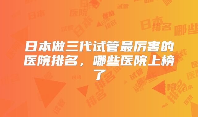日本做三代试管最厉害的医院排名,哪些医院上榜了